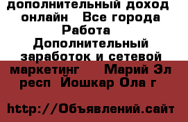 дополнительный доход  онлайн - Все города Работа » Дополнительный заработок и сетевой маркетинг   . Марий Эл респ.,Йошкар-Ола г.